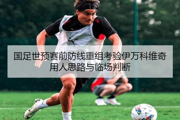 国足世预赛前防线重组考验伊万科维奇用人思路与临场判断